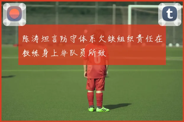 陈涛坦言防守体系欠缺组织责任在教练身上非队员所致