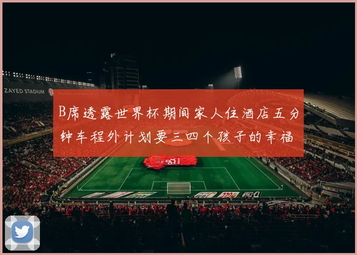 B席透露世界杯期间家人住酒店五分钟车程外计划要三四个孩子的幸福生活