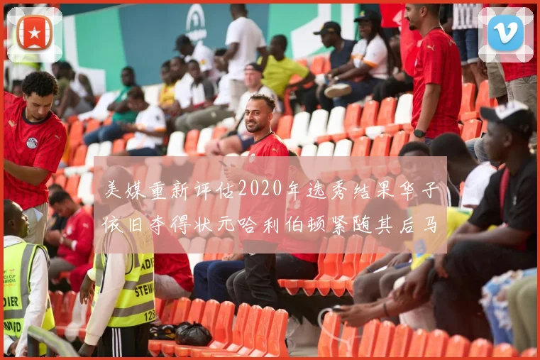 美媒重新评估2020年选秀结果华子依旧夺得状元哈利伯顿紧随其后马克西位列探花