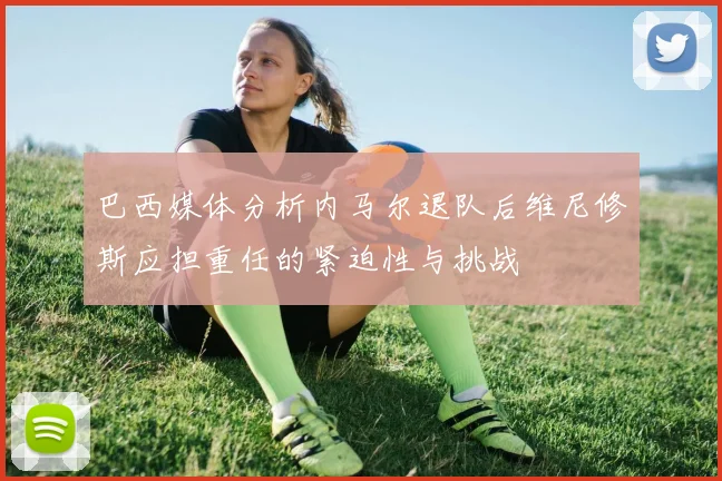 巴西媒体分析内马尔退队后维尼修斯应担重任的紧迫性与挑战