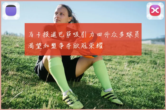 马卡报道巴萨吸引力回升众多球员渴望加盟争夺欧冠荣耀