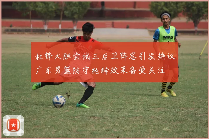 杜锋大胆尝试三后卫阵容引发热议广东男篮防守轮转效果备受关注