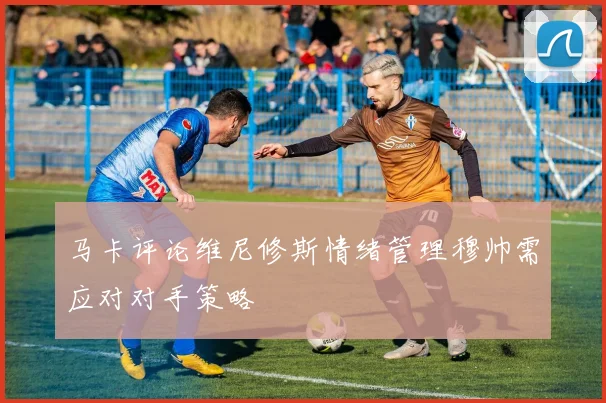 马卡评论维尼修斯情绪管理穆帅需应对对手策略