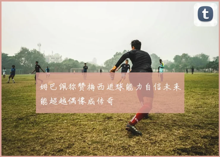 姆巴佩称赞梅西进球能力自信未来能超越偶像成传奇
