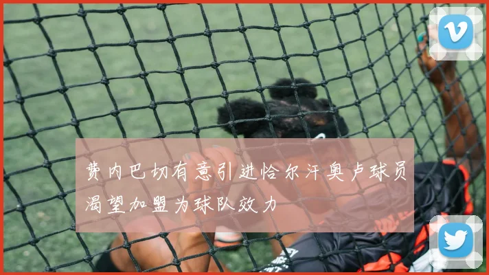 费内巴切有意引进恰尔汗奥卢球员渴望加盟为球队效力
