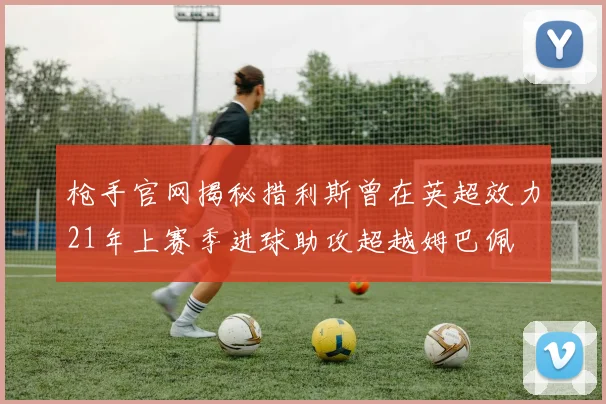 枪手官网揭秘措利斯曾在英超效力21年上赛季进球助攻超越姆巴佩