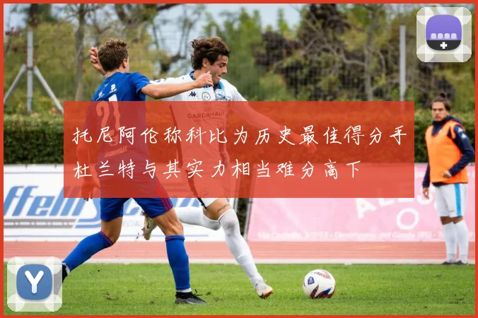 托尼阿伦称科比为历史最佳得分手杜兰特与其实力相当难分高下