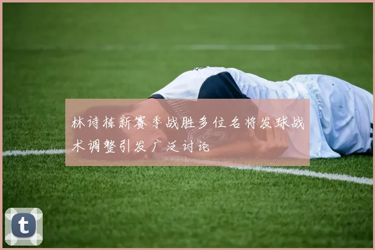 林诗栋新赛季战胜多位名将发球战术调整引发广泛讨论