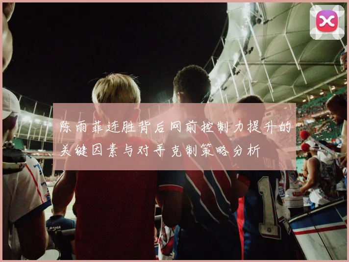 陈雨菲连胜背后网前控制力提升的关键因素与对手克制策略分析