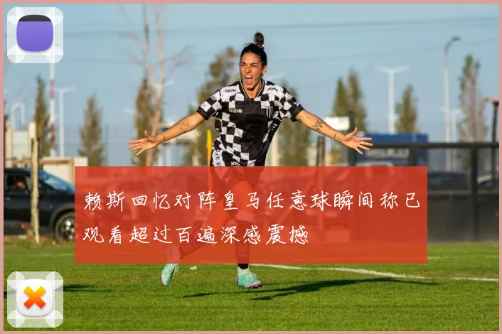 赖斯回忆对阵皇马任意球瞬间称已观看超过百遍深感震撼