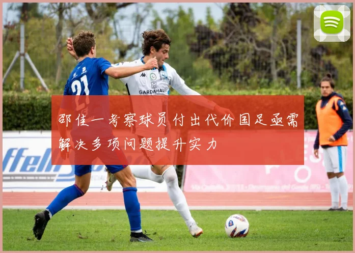 邵佳一考察球员付出代价国足亟需解决多项问题提升实力