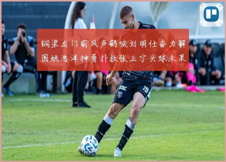 铜梁龙门前风声鹤唳刘明仕奋力解围姚浩洋神勇扑救张玉宁头球未果