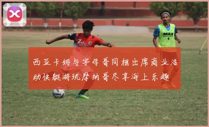 西亚卡姆与字母哥同框出席商业活动快艇游玩摩纳哥尽享海上乐趣
