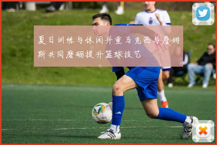 夏日训练与休闲并重马克西与詹姆斯共同磨砺提升篮球技艺