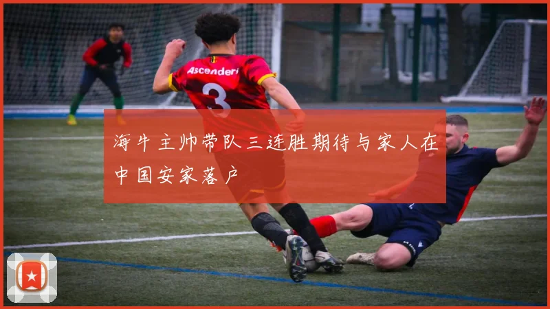 海牛主帅带队三连胜期待与家人在中国安家落户
