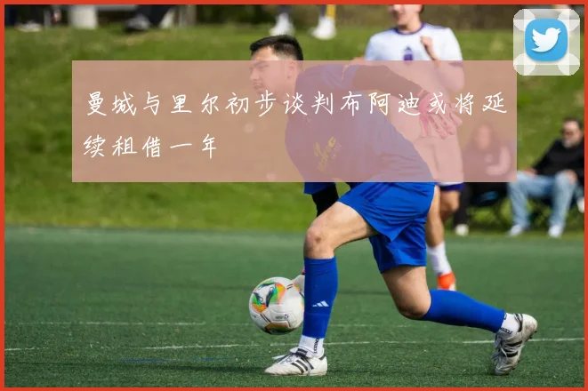 曼城与里尔初步谈判布阿迪或将延续租借一年