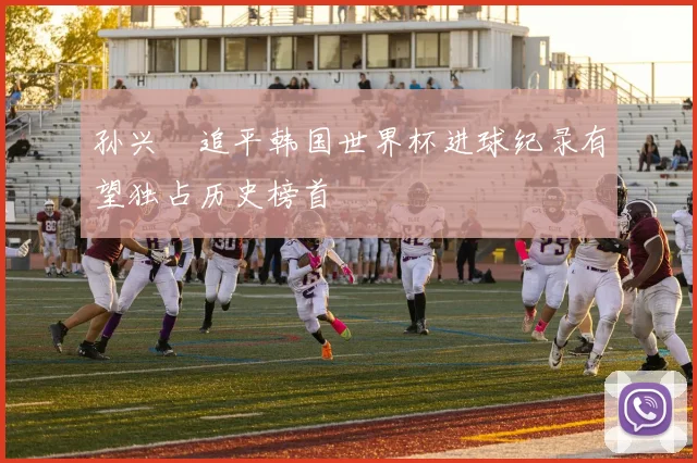 孙兴慜追平韩国世界杯进球纪录有望独占历史榜首