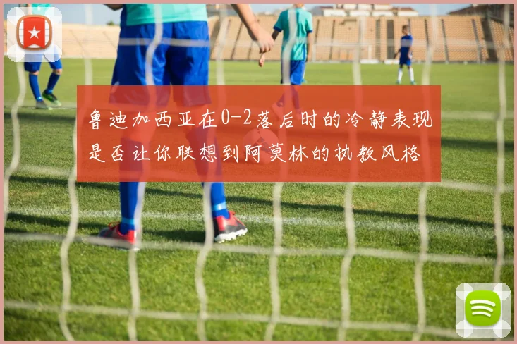 鲁迪加西亚在0-2落后时的冷静表现是否让你联想到阿莫林的执教风格
