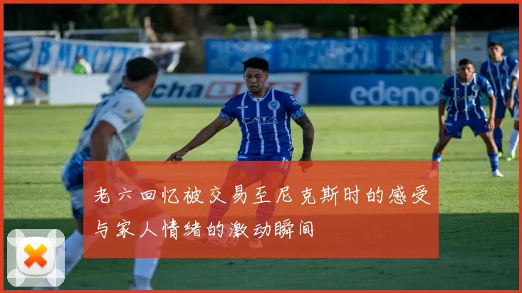 老六回忆被交易至尼克斯时的感受与家人情绪的激动瞬间