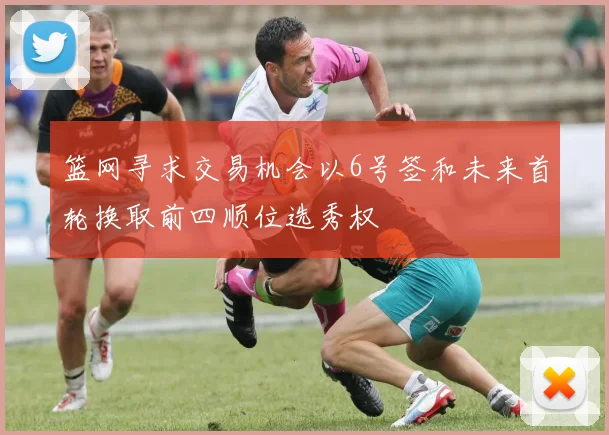 篮网寻求交易机会以6号签和未来首轮换取前四顺位选秀权