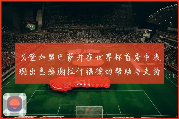 戈登加盟巴萨并在世界杯首秀中表现出色感谢拉什福德的帮助与支持