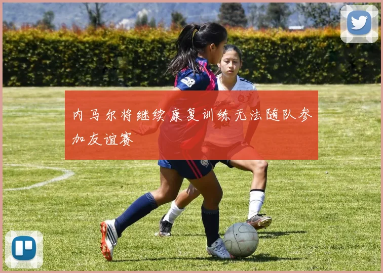 内马尔将继续康复训练无法随队参加友谊赛