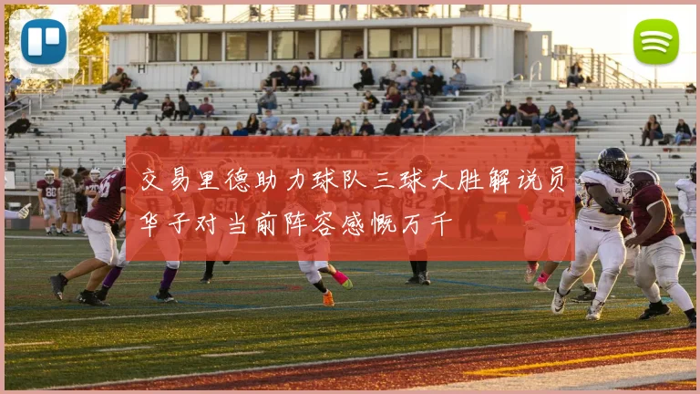 交易里德助力球队三球大胜解说员华子对当前阵容感慨万千
