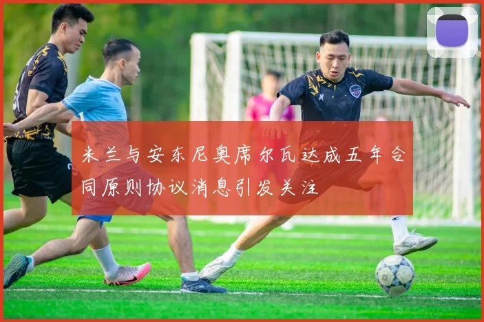 米兰与安东尼奥席尔瓦达成五年合同原则协议消息引发关注