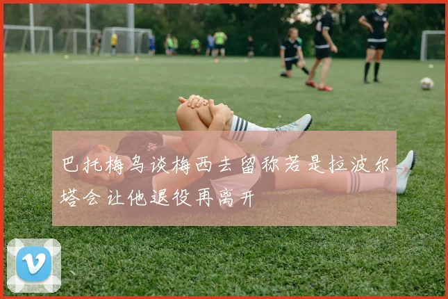 巴托梅乌谈梅西去留称若是拉波尔塔会让他退役再离开
